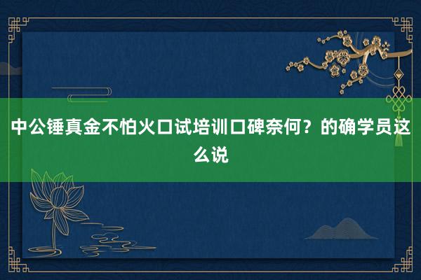 中公锤真金不怕火口试培训口碑奈何？的确学员这么说