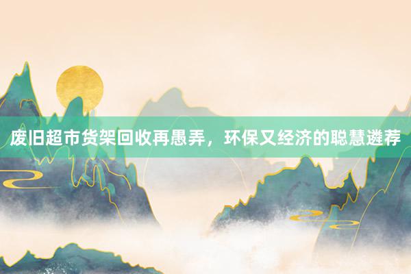 废旧超市货架回收再愚弄，环保又经济的聪慧遴荐