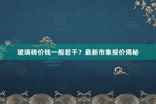 玻璃砖价钱一般若干？最新市集报价揭秘